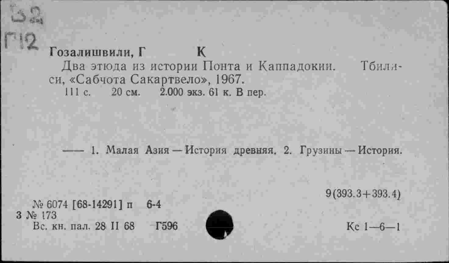 ﻿Гозалишвили, Г К
Два этюда из истории Понта и Каппадокии. Тбилиси, «Сабчота Сакартвело», 1967.
111с.	20 см. 2.000 акз. 61 к. В пер.
--- 1. Малая Азия—История древняя. 2. Грузины — История.
№ 6074 [68-14291] п
3 № 173
Вс. кн. пал. 28 II 68
6-4
Г596
9(393.3+393.4)
Кс 1—6—1